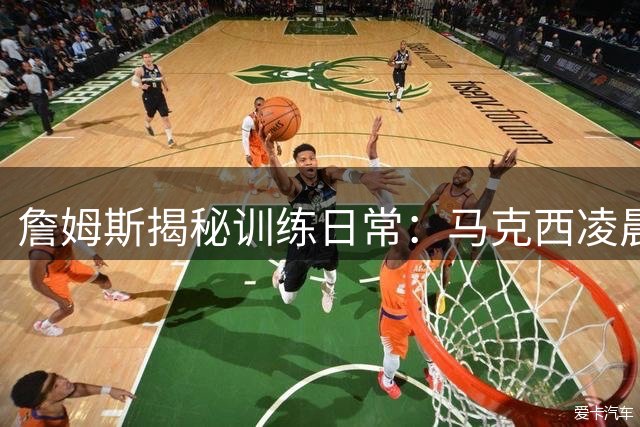 詹姆斯揭秘训练日常：马克西凌晨五点开练 盛赞其职业精神与人格魅力